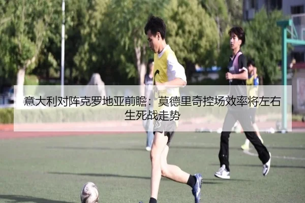 意大利对阵克罗地亚前瞻：莫德里奇控场效率将左右生死战走势